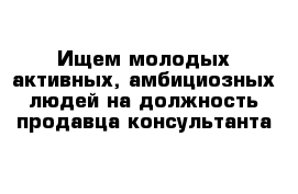 Ищем молодых активных, амбициозных людей на должность продавца-консультанта